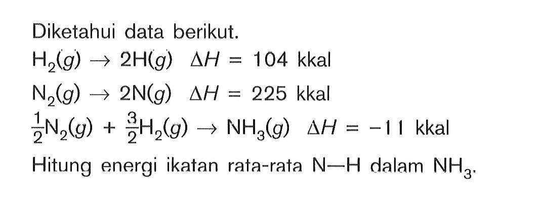 Diketahui data berikut: H2(g) -> 2H(g) deltaH = 10^4 kkal N2(g) -> 2N(g) deltaH = 225 kkal 1/2N2(g) + 3/2H2(g) -> NH3(g) deltaH = -11 kkal Hitung energi ikatan rata-rata N-H dalam NH3.