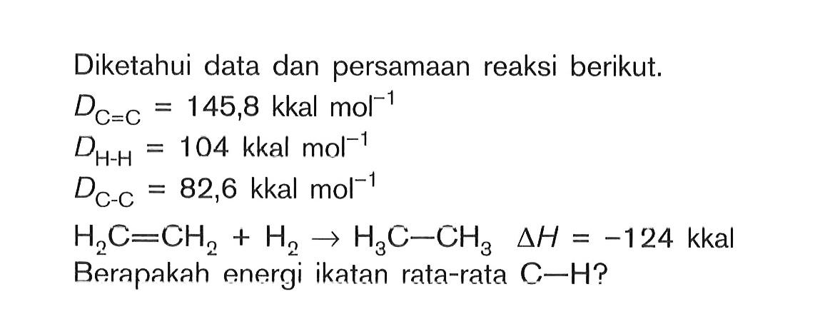 Diketahui data dan persamaan reaksi berikut. DC=C = 145,8 kkalmol^-1 DH-H = 10^4 kkalmol^-1 DC-C = 82,6 kkalmol^-1 H2C = CH2 + H2 -> H3C - CH3 deltaH = -124 kkal Beranakah energi ikatan rata-rata C-H?