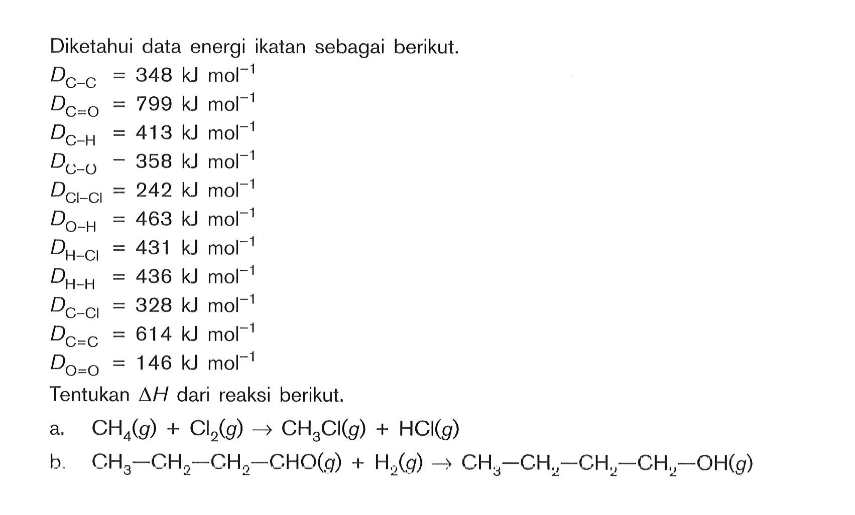 Diketahui data energi ikatan sebagai berikut: DC-C = 348 kJ mol^-1 DC=O = 799 kJ mol^-1 DC-H = 413 kJ mol^-1 DC-O = 358 kJ mol^-1 DCl-Cl = 242 kJ mol^-1 DO-H = 463 kJ mol^-1 DH-Cl = 431 kJ mol^-1 DH-H = 436 kJ mol^-1 DC-Cl = 328 kJ mol^-1 DC=C = 614 kJ mol^-1 DO=O = 146 kJ mol^-1 Tentukan delta H dari reaksi berikut: a. CH4(g) + Cl2(g) -> CH3Cl(g) + HCI(g) b CH3 - CH2 - CH2 - CHO(g) + H2(g) -> CH3 - CH2 - CH2 - CH2 - OH(g)