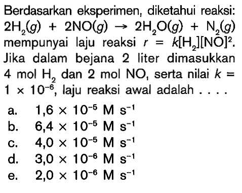 Berdasarkan eksperimen, diketahui reaksi: 2H2 (g) + 2NO (g) -> 2H2O (g) + N2 (g) mempunyai laju reaksi r = k[H2][NO]^2 . Jika dalam bejana 2 liter dimasukkan 4 mol H2, dan 2 mol NO, serta nilai k = 1 x 10^(-6), laju reaksi awal adalah . . . .