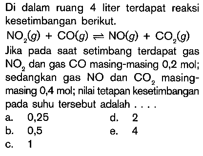 Di dalam ruang 4 liter terdapat reaksi kesetimbangan berikut NO2 (g) + CO(g) <=> NO(g) + CO2 (g) Jika pada saat setimbang terdapat gas NO2 dan gas Co masing-masing 0,2 mol; sedangkan gas NO dan Co2 masing-masing 0,4 mol; nilai tetapan kesetimbangan pada suhu tersebut adalah . . . .