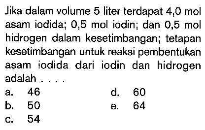 Jika dalam volume 5 liter terdapat 4,0 mol asam iodida; 0,5 mol iodin; dan 0,5 mol hidrogen dalam kesetimbangan; tetapan kesetimbangan untuk reaksi pembentukan asam iodida dari iodin dan hidrogen adalah . . . .