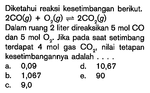 Diketahui reaksi kesetimbangan berikut. 2CO(g) + O2(g) <=> 2CO2(g) Dalam ruang 2 liter direaksikan 5 mol CO dan 5 mol O2. Jika pada saat setimbang terdapat 4 mol gas CO2, nilai tetapan kesetimbangannya adalah ....