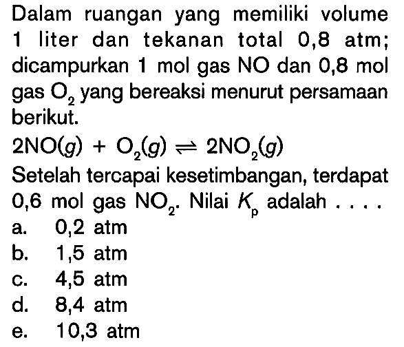 Dalam ruangan yang memiliki volume 1 liter dan tekanan total 0,8 atm; dicampurkan 1 mol gas NO dan 0,8 mol gas O2 yang bereaksi menurut persamaan berikut. 2NO(g) + O2(g) <=> 2NO2(g) Setelah tercapai kesetimbangan, terdapat 0,6 mol gas NO2. Nilai Kp adalah ... 