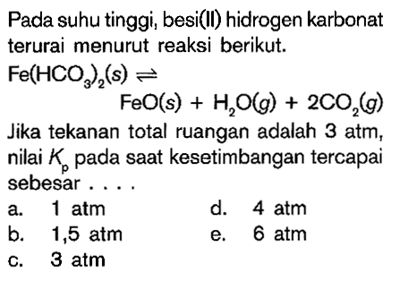 Pada suhu tinggi, besi(Il) hidrogen karbonat terurai menurut reaksi berikut. Fe(HCO3)2 (s) <=> FeO (s) + H2O (g) + 2CO2 (g) Jika tekanan total ruangan adalah 3 atm, nilai Kp pada saat kesetimbangan tercapai sebesar ....