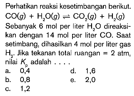 Perhatikan reaksi kesetimbangan berikut.  CO(g)+H2O(g)<=>CO2(g)+H2(g)  Sebanyak 6 mol per liter  H2O  direaksikan dengan 14 mol per liter CO. Saat setimbang, dihasilkan  4 mol  per liter gas  H2. Jika tekanan total ruangan=2 atm, nilai  Kp  adalah ....