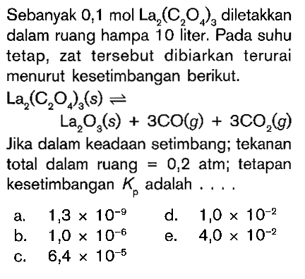 Sebanyak 0,1 mol La2(C2O4)3 diletakkan dalam ruang hampa 10 liter. Pada suhu tetap, zat tersebut dibiarkan terurai menurut kesetimbangan berikut. La2(C2O4)3(s) <=> La2O3(s) + 3CO(g) + 3CO2(g) Jika dalam keadaan setimbang; tekanan total dalam ruang 0,2 atm; tetapan kesetimbangan K adalah ...