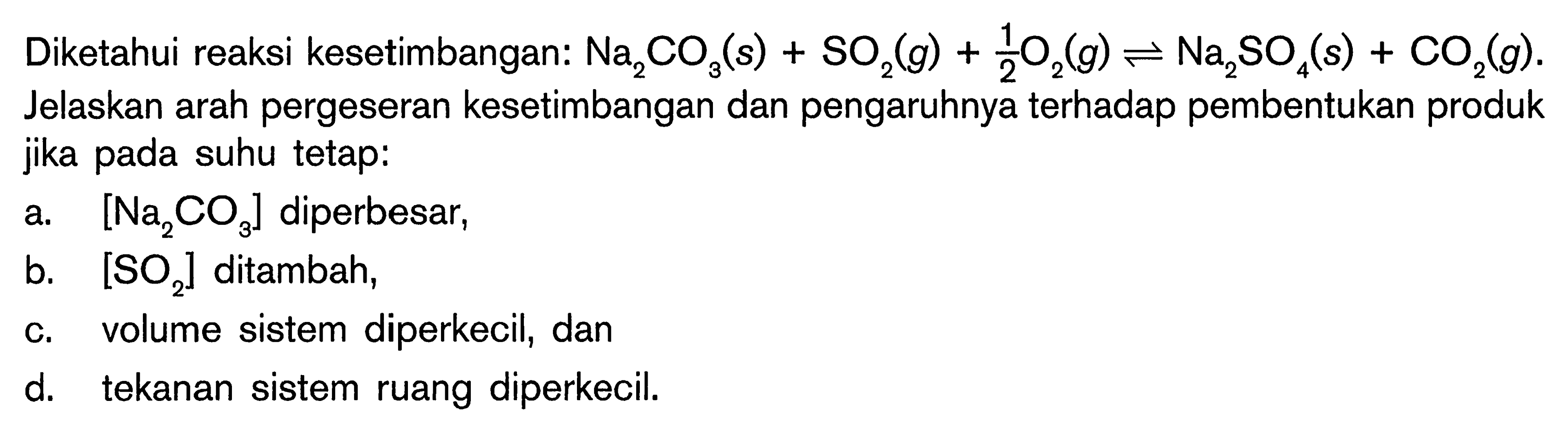 Diketahui reaksi kesetimbangan: Na2CO3(s) + SO2(g) + 1/2O2(g) <=> Na2SO4(s) + CO2(g). Jelaskan arah pergeseran kesetimbangan dan pengaruhnya terhadap pembentukan produk jika pada suhu tetap: a. [Na2CO3] diperbesar, b. [SO2] ditambah, c. volume sistem diperkecil, dan d. tekanan sistem ruang diperkecil.