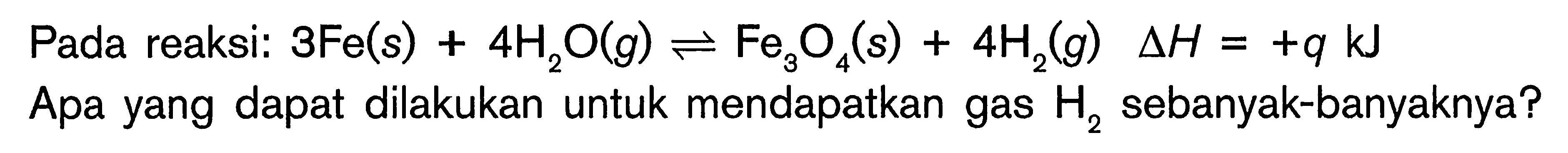 Pada reaksi: 3Fe(s) + 4H2O(g) <=> Fe3O4(s) + 4H2(g) deltaH = +q kJ Apa yang dapat dilakukan untuk mendapatkan gas H2 sebanyak-banyaknya?