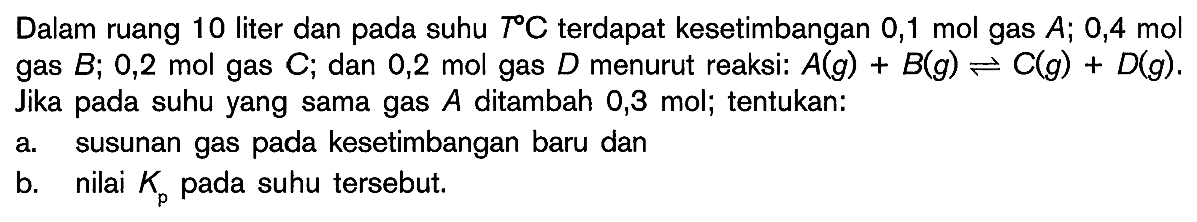 Dalam ruang 10 liter dan pada suhu T C terdapat kesetimbangan 0,1 mol gas A; 0,4 mol gas B; 0,2 mol gas C; dan 0,2 mol gas D menurut reaksi: A(g) + B(g) <=> C(g) + D(g). Jika pada suhu yang sama gas A ditambah 0,3 mol; tentukan: a. susunan gas pada kesetimbangan baru dan b. nilai Kp pada suhu tersebut.