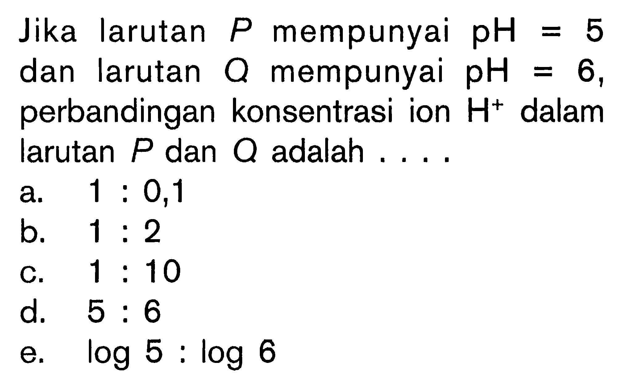 Jika larutan  P  mempunyai  pH=5  dan larutan  Q  mempunyai  pH=6 , perbandingan konsentrasi ion  H^+ dalam larutan  P  dan  Q  adalah ....