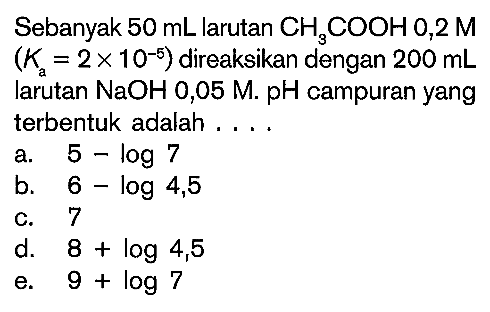Sebanyak 50mL larutan CH3COOH 0,2 M (Ka=2 x 10^-5) direaksikan dengan 200mL larutan NaOH 0,05 M. pH campuran yang terbentuk adalah ....