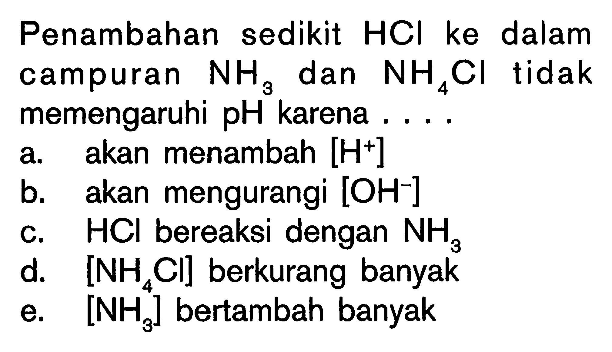 Penambahan sedikit HCl ke dalam campuran NH3 dan NH4 Cl tidak memengaruhi pH karena .... a. akan menambah [H^+] b. akan mengurangi [ OH^- ] c. HCl bereaksi dengan NH3 d. [NH4 Cl] berkurang banyak e. [NH3] bertambah banyak