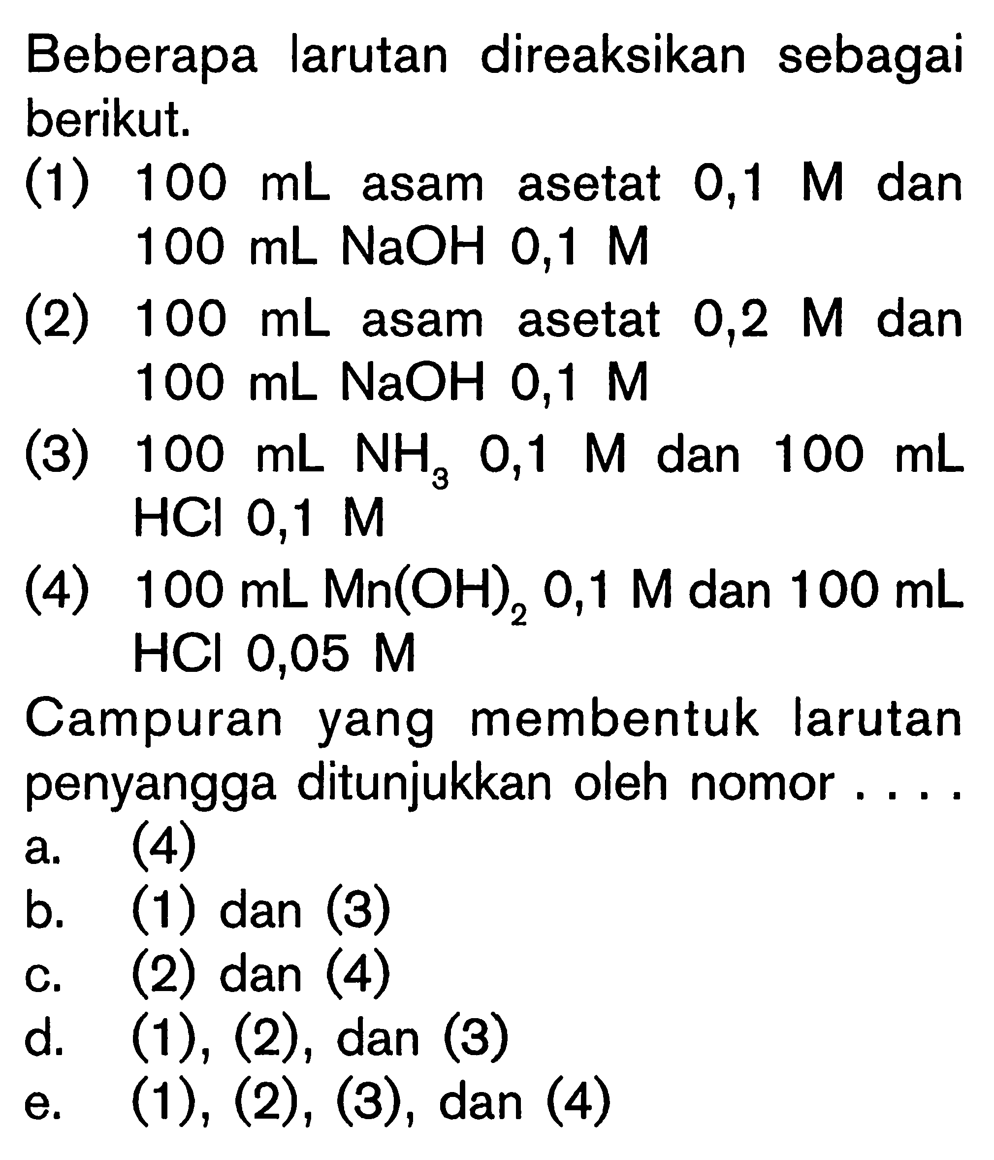 Beberapa larutan direaksikan sebagai berikut.(1)  100 mL  asam asetat  0,1 M  dan  100 mL NaOH 0,1 M (2)  100 mL  asam asetat  0,2 M  dan  100 mL NaOH 0,1 M (3)  100 mL NH3 0,1 M  dan  100 mL  HCl  0,1 M (4)  100 mL Mn(OH)2 0,1 M  dan  100 mL  HCl  0,05 M Campuran yang membentuk larutan penyangga ditunjukkan oleh nomor....
