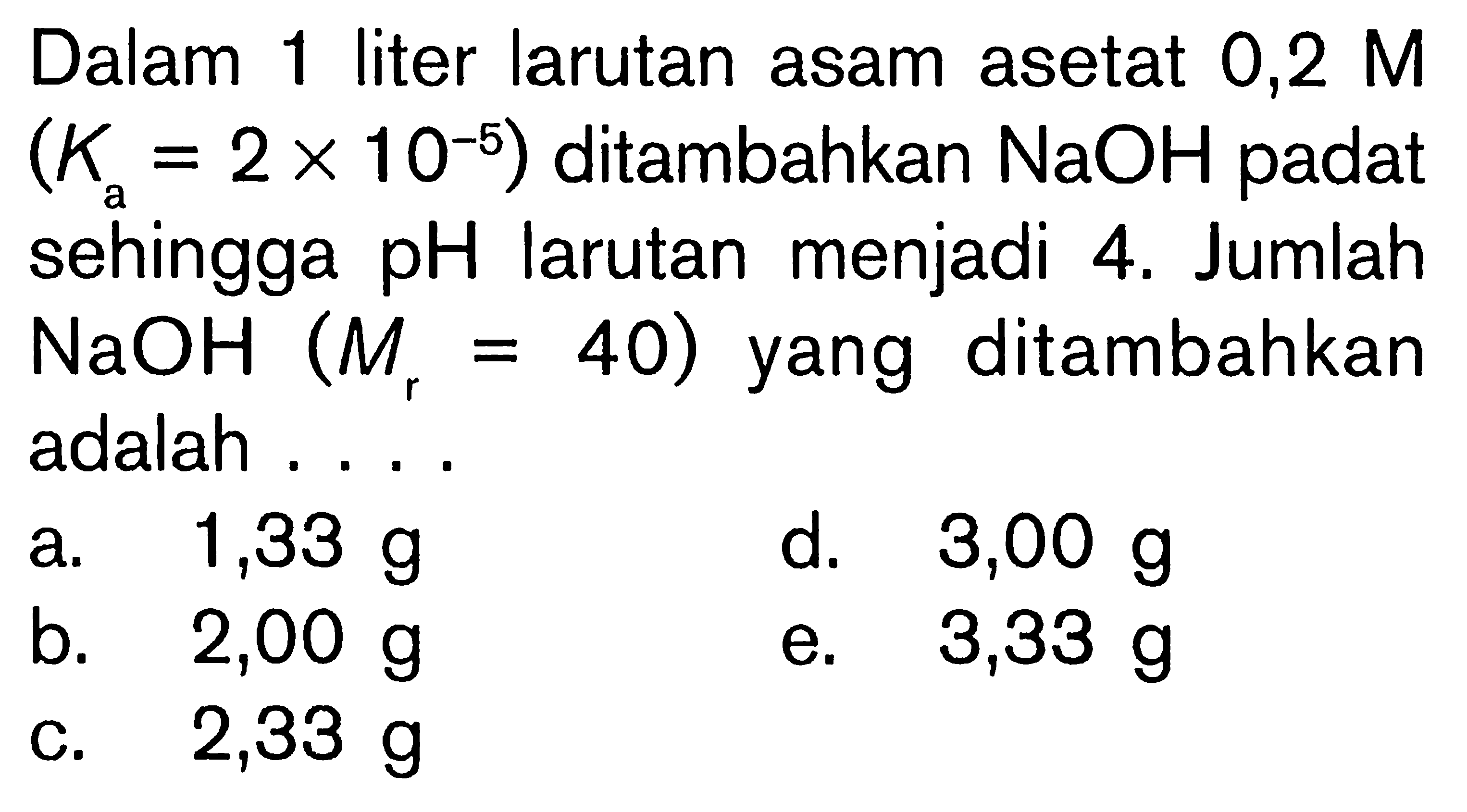 Dalam 1 liter larutan asam asetat  0,2 M   (Ka=2x10^-5)  ditambahkan  NaOH  padat sehingga  pH  larutan menjadi 4 . Jumlah  NaOH(Mr=40)  yang ditambahkan adalah ....