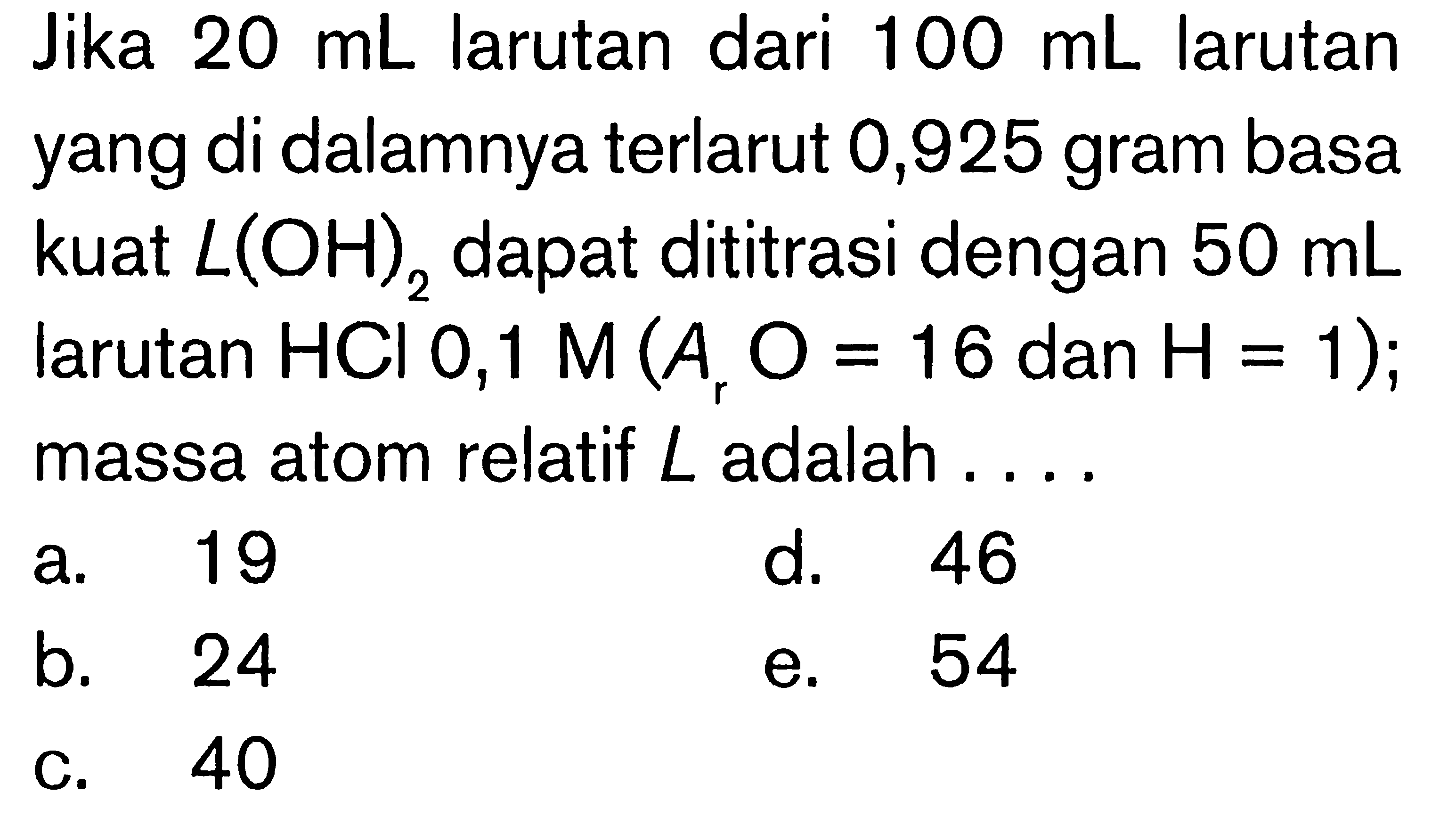 Jika  20 mL  larutan dari  100 mL  larutan yang di dalamnya terlarut 0,925 gram basa kuat  L(OH)2  dapat dititrasi dengan  50 mL  larutan  HCl 0,1 M(Ar O=16.  dan  .H=1) ;  massa atom relatif  L  adalah ....