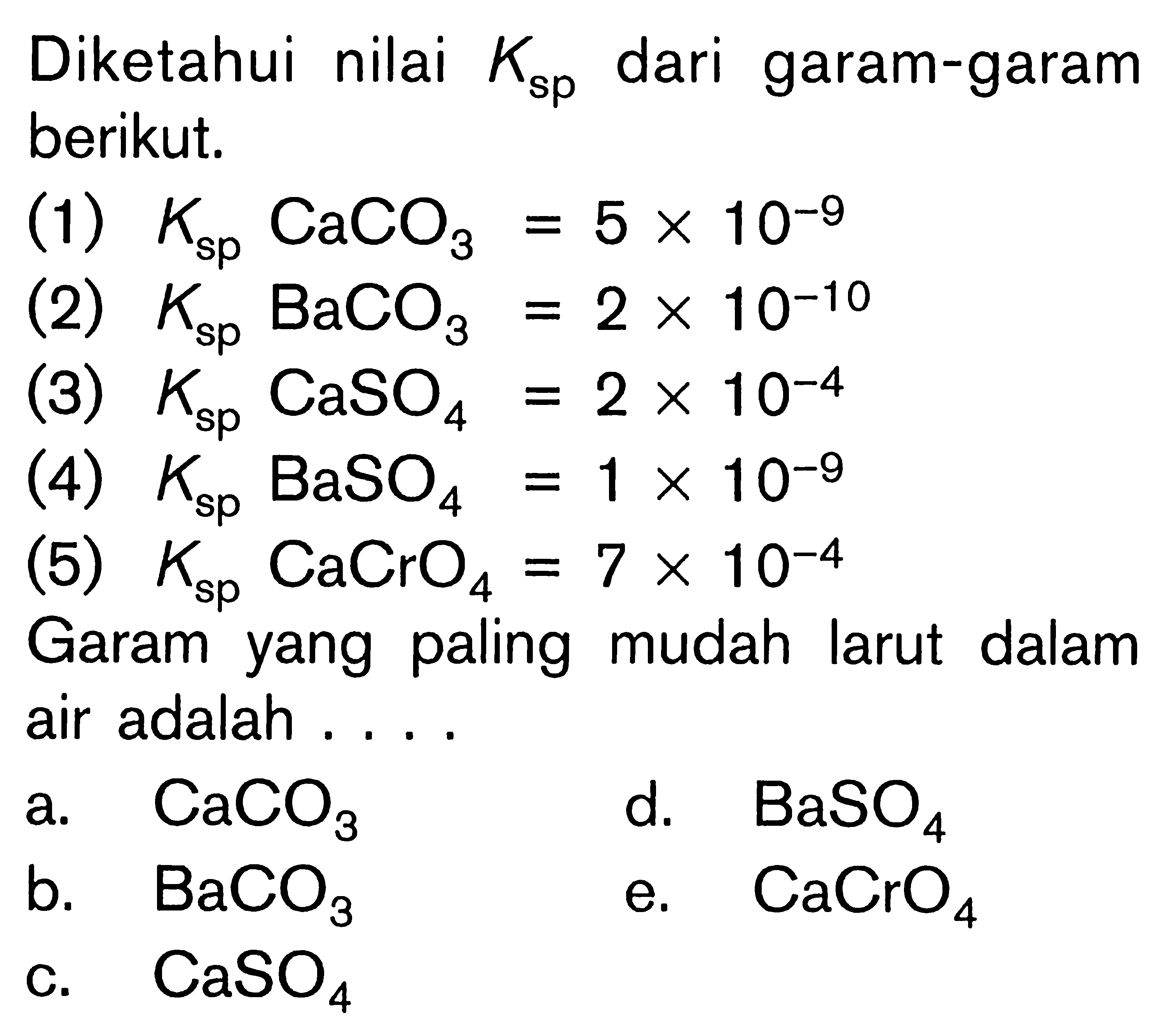 Diketahui nilai Ksp dari garam-garam berikut. (1) Ksp CaCO3=5 x 10^-9 (2) Ksp BaCO3=2 x 10^-10 (3) Ksp CaSO4=2 x 10^-4 (4) Ksp BaSO4=1 x 10^-9 (5) Ksp CaCrO4=7 x 10^-4 Garam yang paling mudah larut dalam air adalah ...