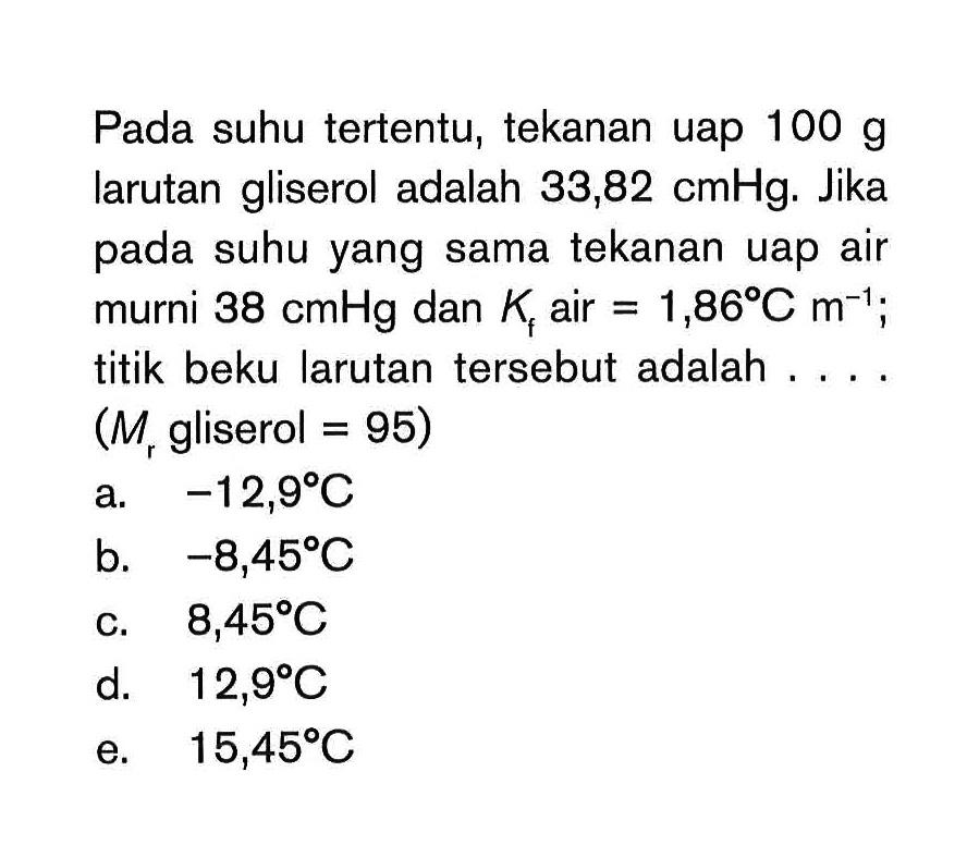 Pada suhu tertentu, tekanan uap 100 g larutan gliserol adalah 33,82 cmHg. Jika pada suhu yang sama tekanan uap air murni 38 cmHg dan Kf air = 1,86*C m^(-1); titik beku larutan tersebut adalah (M gliserol = 95) a. 12,9 C b. -8,45 C c. 8,45 C d. 12,9 C e. 15,45 C