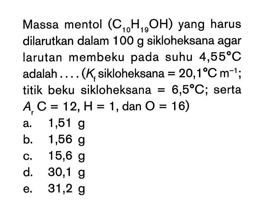 Massa mentol (C10H19OH) yang harus dilarutkan dalam 100 g sikloheksana agar larutan membeku pada suhu 4,55 C adalah . . . . (Kf sikloheksana = 20,1 C m^(-1) ; titik beku sikloheksana = 6,5 C; serta Ar C = 12, H = 1, dan O = 16)