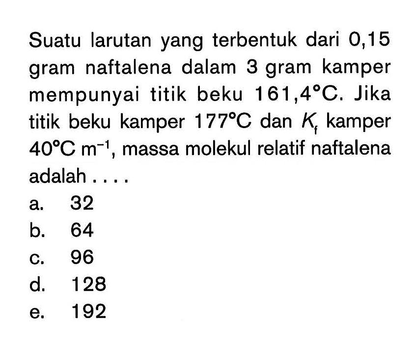 Suatu larutan yang terbentuk dari 0,15 gram naftalena dalam 3 gram kamper mempunyai titik beku 161,4 C. Jika titik beku kamper 177 C dan Kf kamper 40 C m^(-1) , massa molekul relatif naftalena adalah . . . .