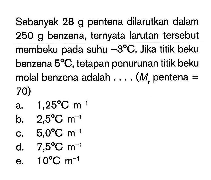 Sebanyak 28 g pentena dilarutkan dalam 250 g benzena, ternyata larutan tersebut membeku pada suhu -3 C. Jika titik beku benzena 5 C, tetapan penurunan titik beku molal benzena adalah . . . . (Mr pentena = 70)