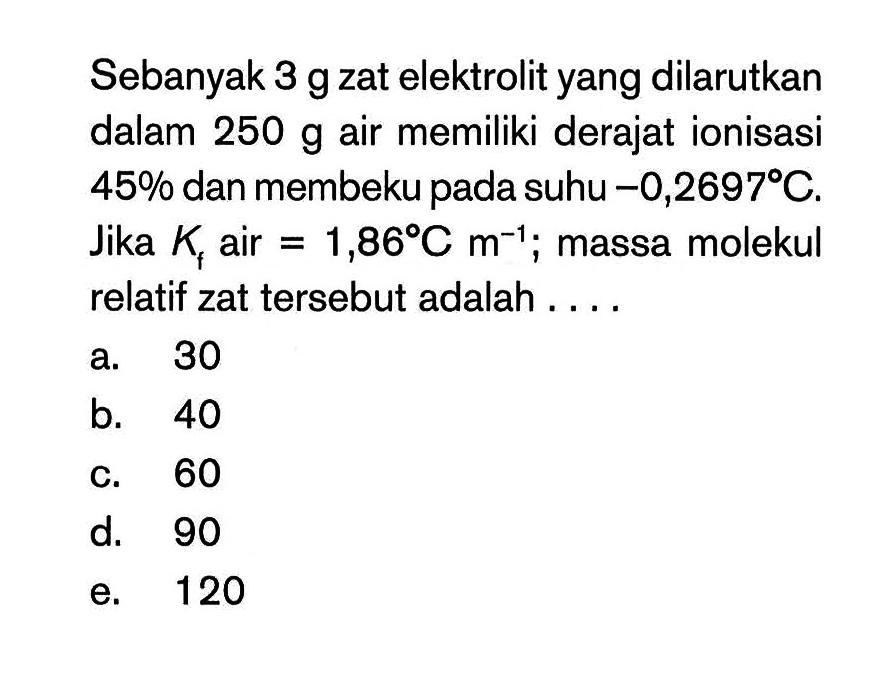 Sebanyak 3 g zat elektrolit yang dilarutkan dalam 250 g air memiliki derajat ionisasi 45% dan membeku pada suhu -0,2697 C. Jika Kf air = 1,86 C m^(-1); massa molekul relatif zat tersebut adalah ...