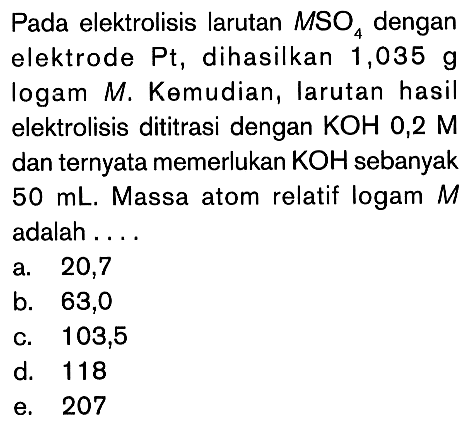 Pada elektrolisis larutan MSO4 dengan elektrode Pt, dihasilkan 1,035 g logam M. Kemudian, larutan hasil elektrolisis dititrasi dengan KOH 0,2 M dan ternyata memerlukan KOH sebanyak 50 mL. Massa atom relatif logam M adalah....