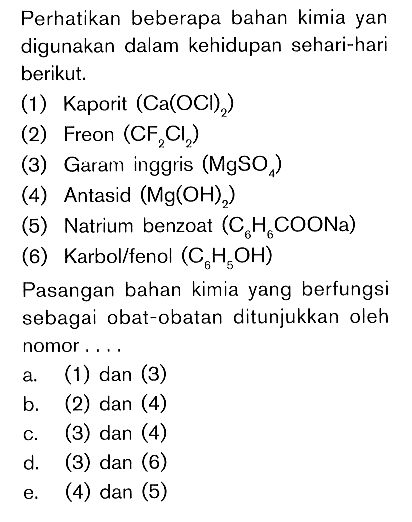 Perhatikan beberapa bahan kimia yang digunakan dalam kehidupan sehari-hari berikut. (1) Kaporit (Ca(OCl)2) (2) Freon (CF2Cl2) (3) Garam inggris (MgSO4) (4) Antasid (Mg(OH)2) (5) Natrium benzoat (C6H6COONa) (6) Karbol/fenol (C6H5OH) Pasangan bahan kimia yang berfungsi sebagai obat-obatan ditunjukkan oleh nomor.... a. (1) dan (3) b. (2) dan (4) c. (3) dan (4) d. (3) dan (6) e. (4) dan (5) 