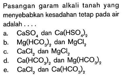 Pasangan garam alkali tanah yang menyebabkan kesadahan tetap pada air adalah .... 
a.   CaSO4  dan  Ca(HSO4)2 
b.   Mg(HCO3)2  dan  MgCl2 
c.  CaCl2  dan  MgCl2 
d.   Ca(HCO3)2  dan  Mg(HCO3)2 
e.  CaCl2  dan  Ca(HCO3)2 