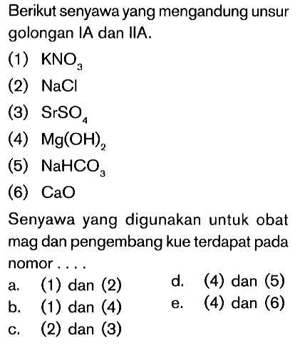 Berikut senyawa yang mengandung unsur golongan IA dan IIA. (1) KNOae (2) NaCl (3) SrSO4 (4) Mg(OH)2 (5) NaHCO3 (6) CaO Senyawa yang digunakan untuk obat mag dan pengembang kue terdapat pada nomor....