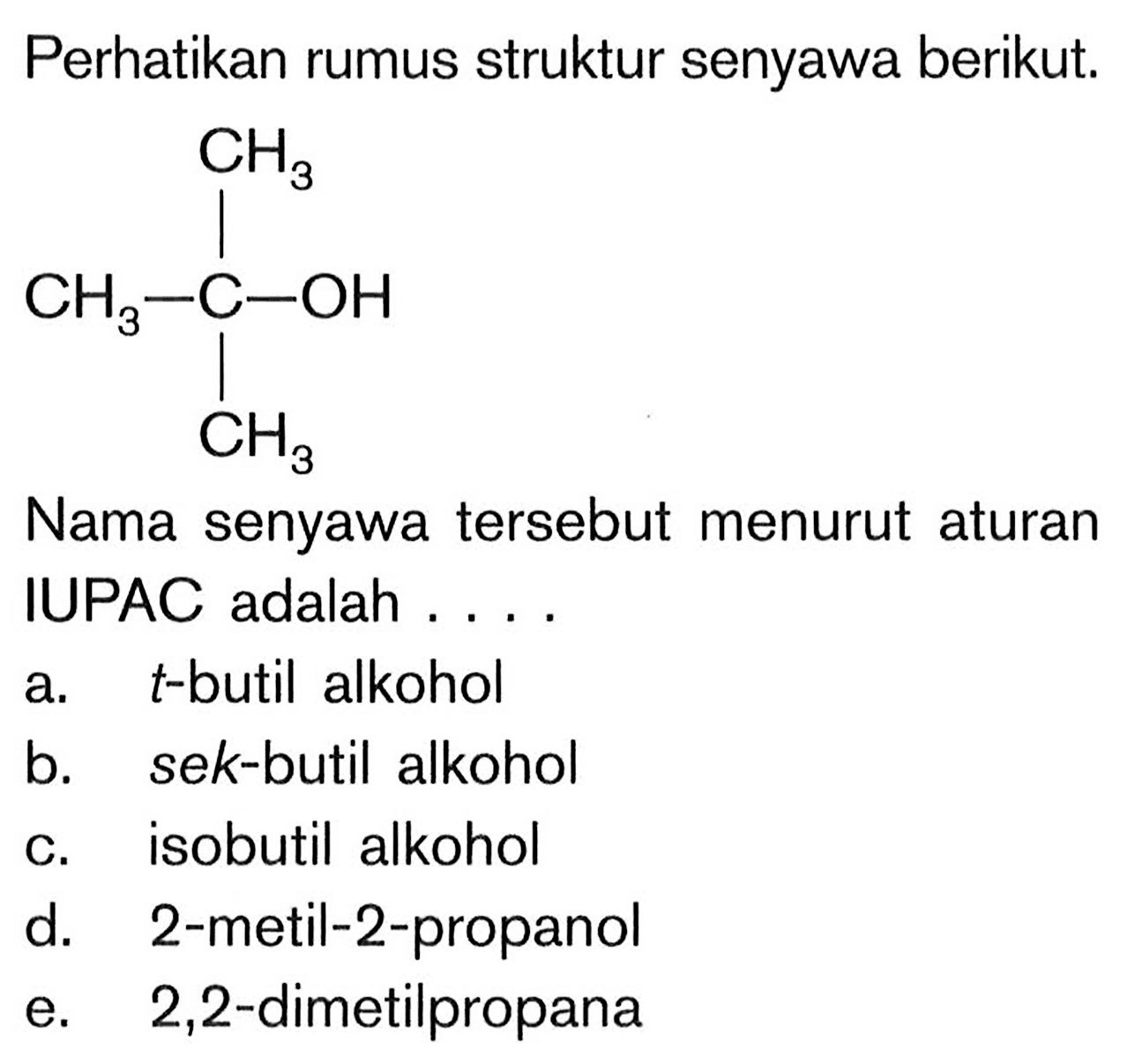 Perhatikan rumus struktur senyawa berikut.CH3|CH3-C-OH |CH3Nama senyawa tersebut menurut aturanIUPAC adalah ....a. t -butil alkoholb. sek-butil alkoholc. isobutil alkohold. 2-metil-2-propanole. 2,2 -dimetilpropana