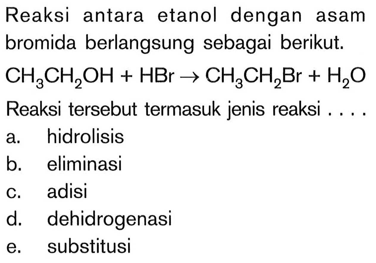Reaksi antara etanol dengan asam bromida berlangsung sebagai berikut. CH3CH2OH+HBr -> CH3CH2Br+H2O Reaksi tersebut termasuk jenis reaksi .... a. hidrolisis b. eliminasi c. adisi d. dehidrogenasi e. substitusi