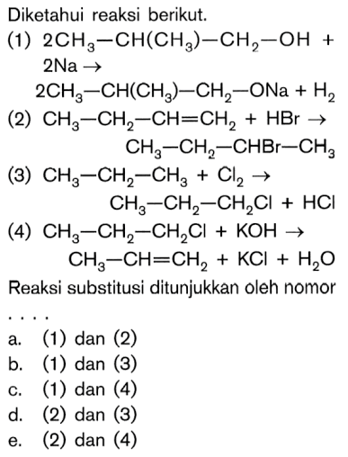 Diketahui reaksi berikut. 
(1) 2 CH3-CH(CH3)-CH2-OH + 2 Na -> 2 CH3-CH(CH3)-CH2-ONa + H2 
(2) CH3-CH2-CH=CH2 + HBr -> CH3-CH2-CHBr-CH3 
(3) CH3-CH2-CH3 + Cl2 -> CH3-CH2-CH2Cl + HCI 
(4) CH3-CH2-CH2Cl + KOH -> CH3-CH=CH2 + KCI + H2O 
Reaksi substitusi ditunjukkan oleh nomor .... 
a. (1) dan (2) 
b. (1) dan (3) 
c. (1) dan (4) 
d. (2) dan (3) 
e. (2) dan (4) 