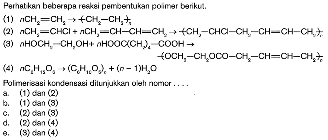 Perhatikan beberapa reaksi pembentukan polimer berikut.(1) nCH2=CH2 -> +CH2-CH2+n  (2) nCH2=CHCl + nCH2=CH-CH=CH2 -> +CH2-CHCl-CH2-CH=CH-CH2+n (3) nHOCH2-CH2OH + nHOOC(CH2)4-COOH -> + OCH2-CH2OCO-CH2-CH=CH-CH2)n  (4) nC6H12O6 -> (C6H10O5)n + (n-1)H2O Polimerisasi kondensasi ditunjukkan oleh nomor .... a. (1) dan (2) b. (1) dan (3) c. (2) dan (3) d. (2) dan (4) e. (3) dan (4) 