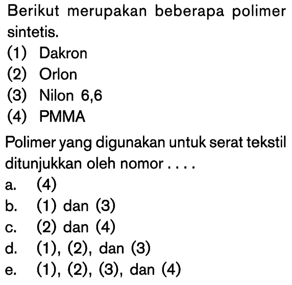 Berikut merupakan beberapa polimer sintetis. (1) Dakron (2) Orlon (3) Nilon 6,6 (4) PMMA Polimer yang digunakan untuk serat tekstil ditunjukkan oleh nomor .... a. (4) b. (1) dan (3) c. (2) dan (4) d. (1),(2) , dan (3) e. (1),(2),(3) , dan (4) 