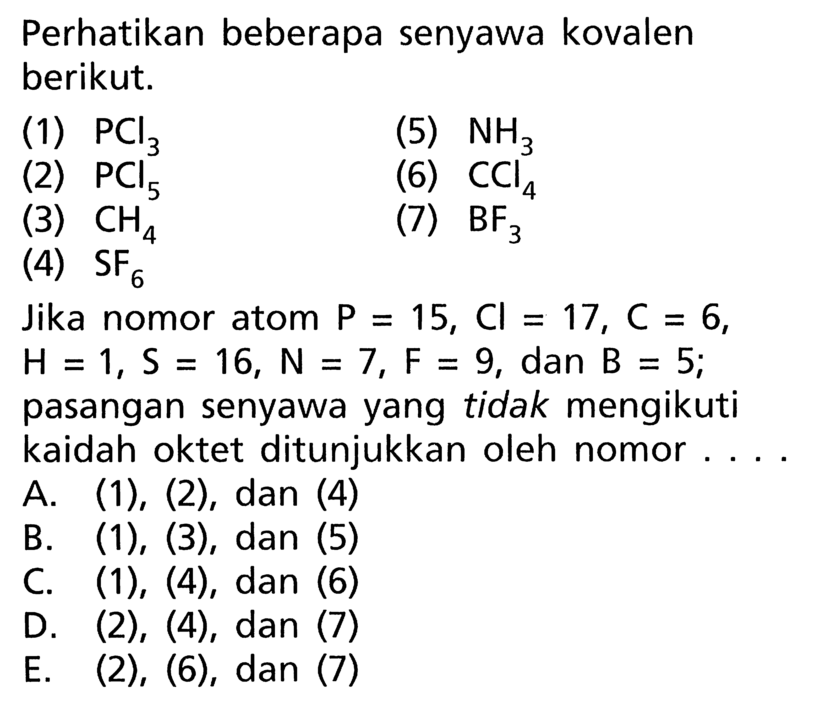 Perhatikan beberapa senyawa kovalen berikut.(1)  PCl3 (2)  PCl5 (3)  CH4 (4)  SF6 (5)  NH3 (6)  CCl4(7)  BF3 Jika nomor atom P = 15, Cl = 17, C = 6, H = 1, S = 16, N = 7, F = 9, dan B = 5; pasangan senyawa yang tidak mengikuti kaidah oktet ditunjukkan oleh nomor... .