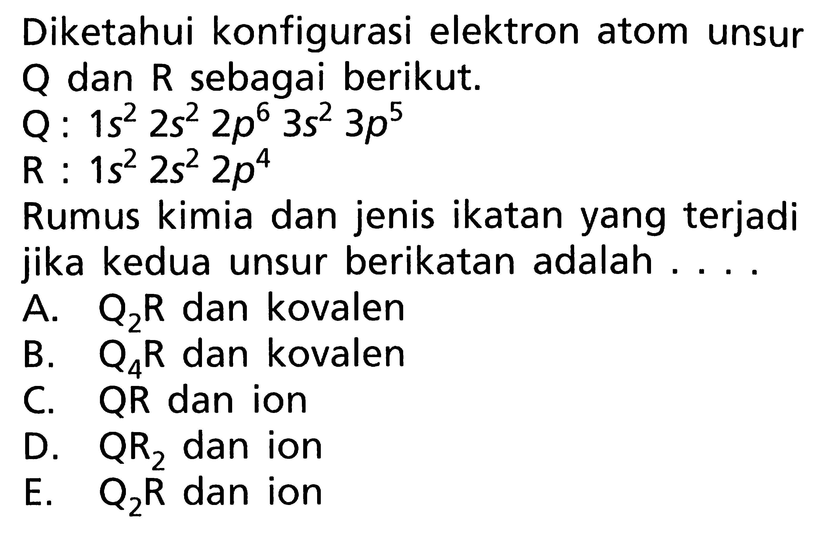 Diketahui konfigurasi elektron atom unsur Q dan R sebagai berikut. Q: 1s^2 2s^2 2p^6 3s^2 3p^5 R : 1s^2 2s^2 2p^4 Rumus kimia dan jenis ikatan yang terjadi jika kedua unsur berikatan adalah ....