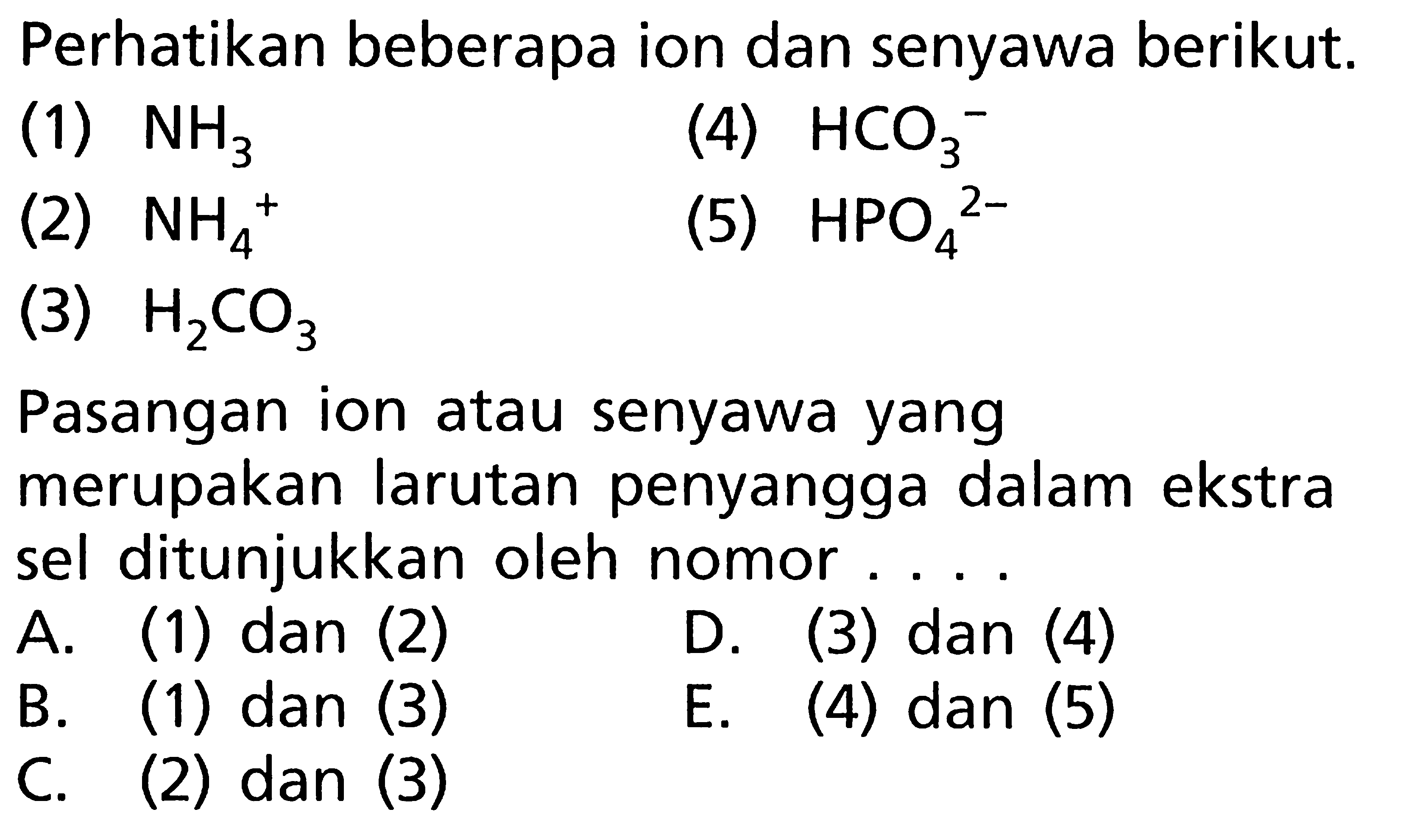Perhatikan beberapa ion dan senyawa berikut.(1) NH3(4) HCO3^-(2) NH4^+(5) HPO4^2-(3) H2CO3Pasangan ion atau senyawa yang merupakan larutan penyangga dalam ekstra sel ditunjukkan oleh nomor....A. (1) dan (2)B. (1) dan (3)D. (3) dan (4)C. (2) dan (3)E. (4) dan (5)