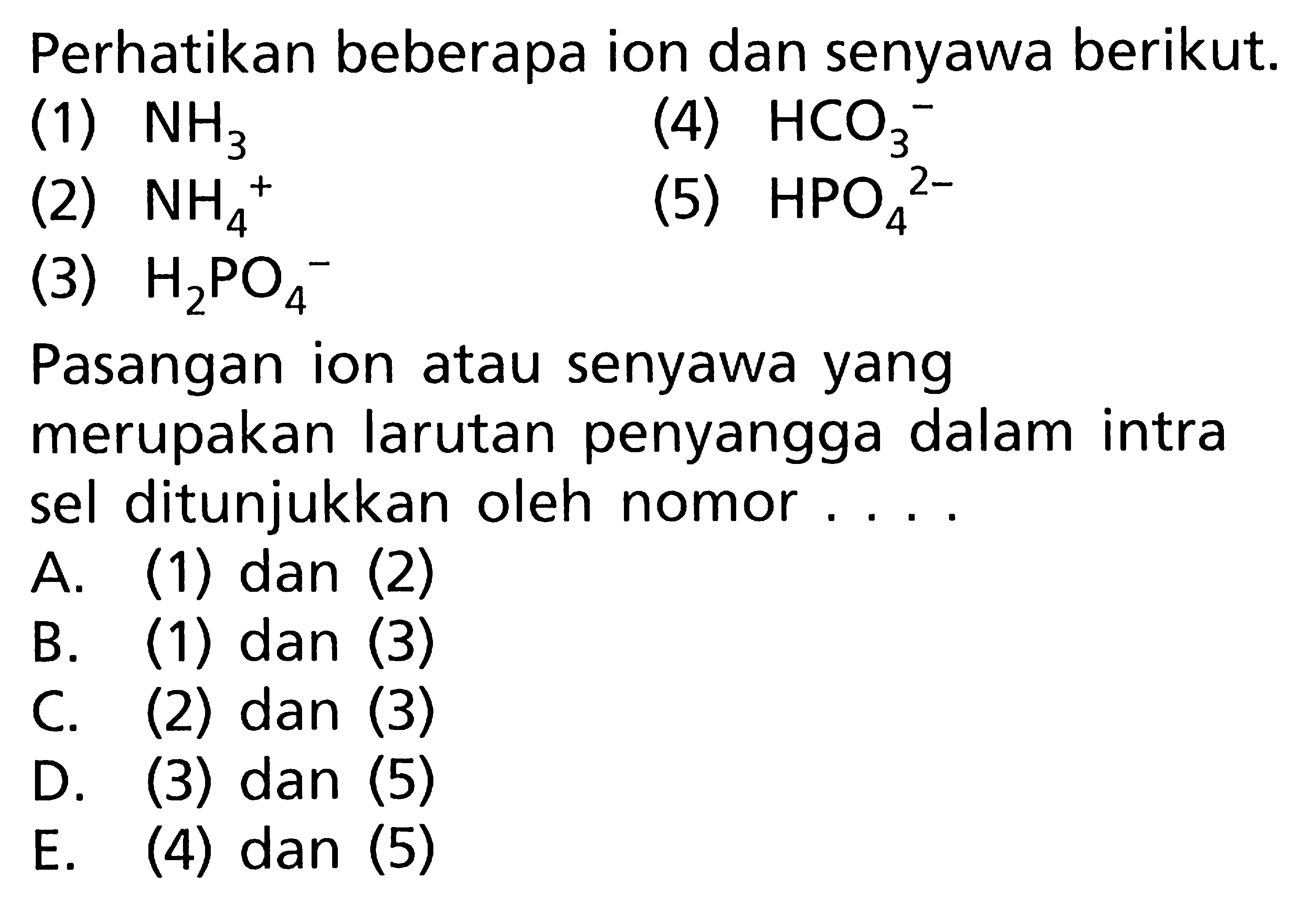 Perhatikan beberapa ion dan senyawa berikut. (1) NH3 (2) NH4^+ (3) H2PO4 (4) HCO3^- (5) HPO4^2- Pasangan ion atau senyawa yang merupakan larutan penyangga dalam intra sel ditunjukkan oleh nomor.... 