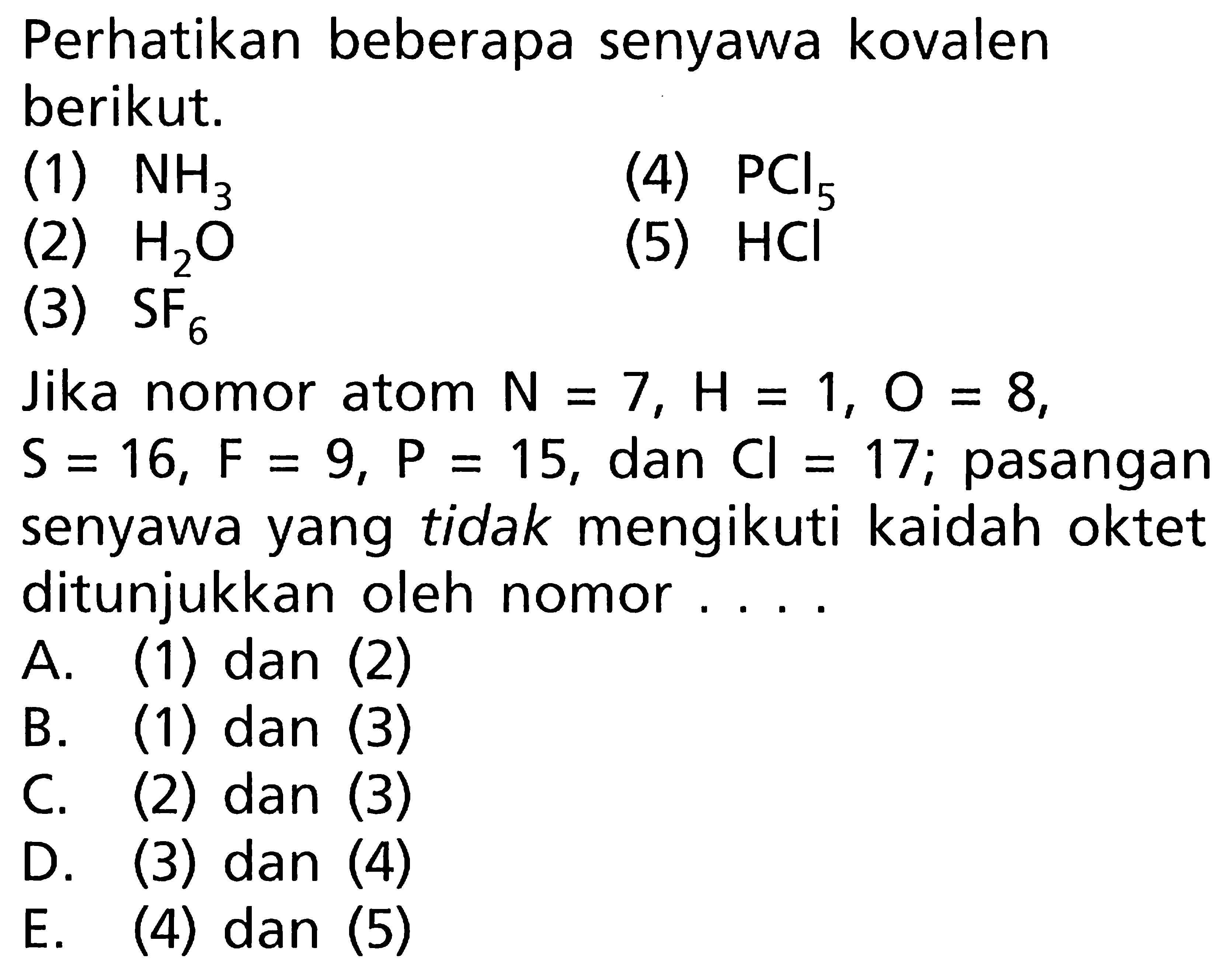 Perhatikan beberapa senyawa kovalen berikut. (1) NH3 (2) H2O (3) SF6 (4) PCl5 (5) HCl Jika nomor atom N = 7, H = 1, O = 8, S = 16, F = 9, P = 15, dan Cl = 17; pasangan senyawa yang tidak mengikuti kaidah oktet ditunjukkan oleh nomor ....