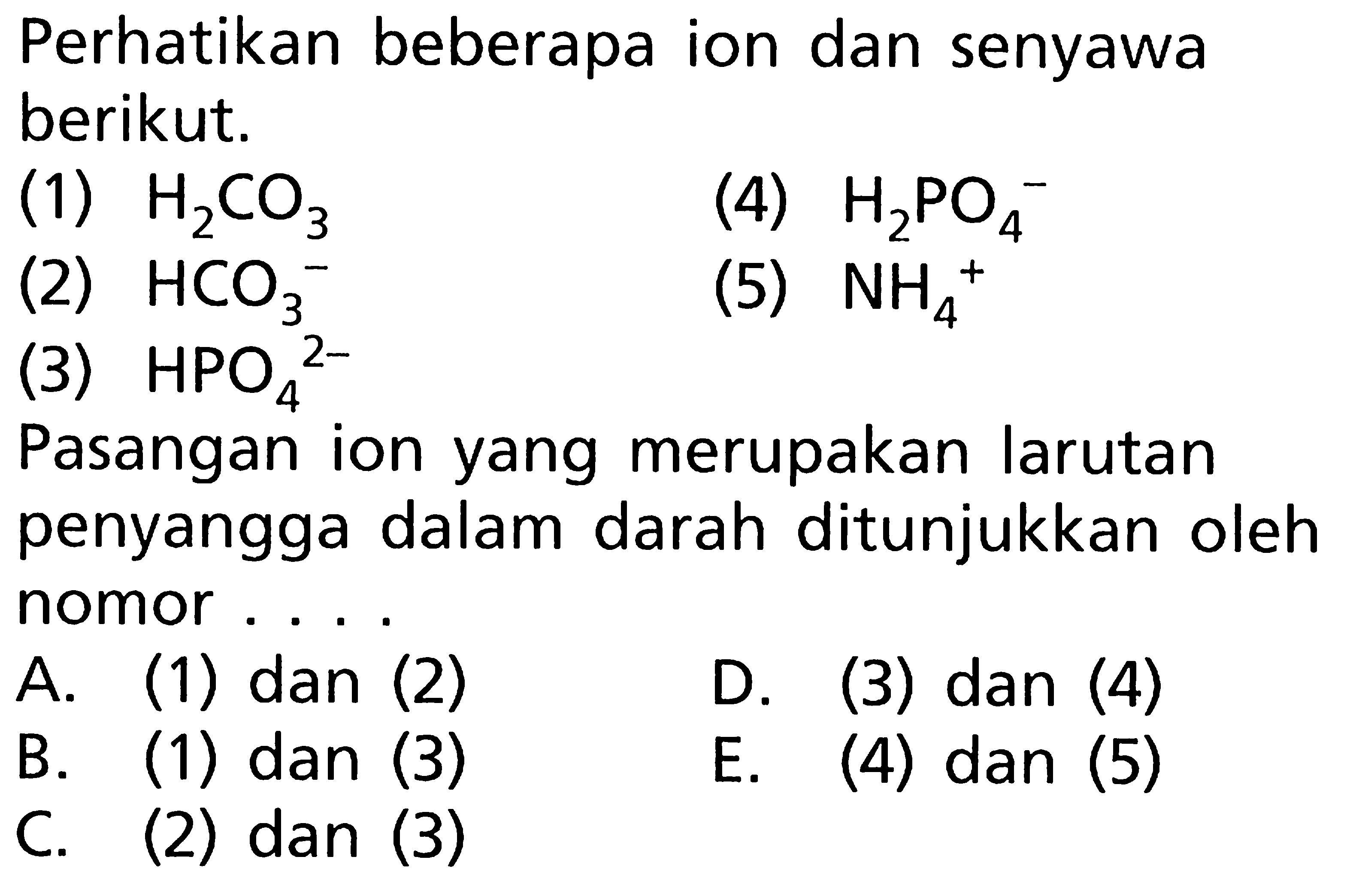 Perhatikan beberapa ion dan senyawa berikut. (1) H2CO3 (2) HCO3^- (3) HPO4^2- (4) H2PO4^- (5) NH4^+ Pasangan ion yang merupakan larutan penyangga dalam darah ditunjukkan oleh nomor.... A. (1) dan (2) B. (1) dan (3) C. (2) dan (3) D. (3) dan (4) E. (4) dan (5)