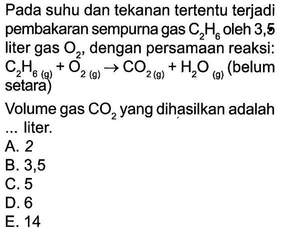 Pada suhu dan tekanan tertentu terjadi pembakaran sempurna gas C2 H6 oleh 3,5 liter gas O2 , dengan persamaan reaksi: C2 H6(g)+O2(g) -> CO2(g)+H2 O(g) (belum setara) Volume gas CO2 yang dihasilkan adalah ...liter.
