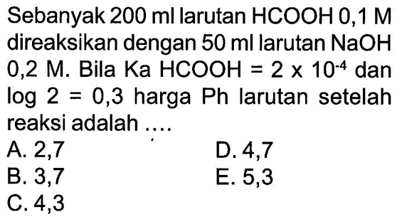 Sebanyak 200 ml larutan HCOOH 0,1 M direaksikan dengan 50 ml larutan  NaOH 0,2 M. Bila Ka HCOOH=2x10^-4 dan log 2=0,3 harga Ph larutan setelah reaksi adalah ....