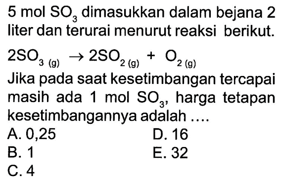 5 mol SO3 dimasukkan dalam bejana 2 liter dan terurai menurut reaksi berikut. 2SO3 (g) -> 2SO2 (g) O2 (g) Jika pada saat kesetimbangan tercapai masih ada 1 mol SO3 harga tetapan kesetimbangannya adalah
