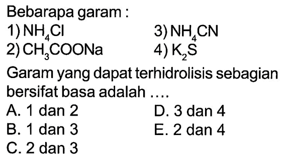 Bebarapa garam:1)  NH4 Cl 3)  NH4 CN 2)  CH3 COONa 4)  K2 S Garam yang dapat terhidrolisis sebagian bersifat basa adalah ....A. 1 dan 2D. 3 dan 4B. 1 dan 3E. 2 dan 4C. 2 dan 3
