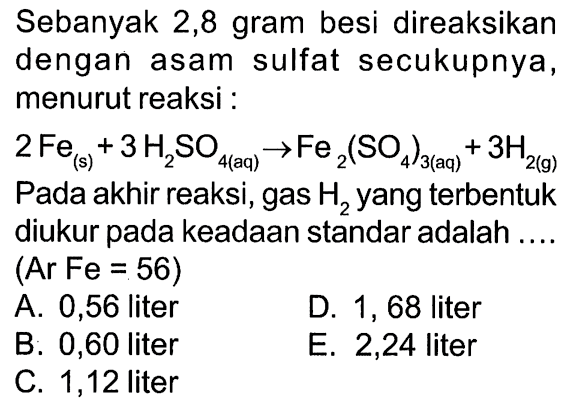 Sebanyak 2,8 gram besi direaksikan dengan asam sulfat secukupnya, menurut reaksi :2Fe(s)+3H2SO4(aq) -> Fe2(SO4)3(aq)+3H2(g)Pada akhir reaksi, gas H2 yang terbentuk diukur pada keadaan standar adalah ....  (Ar Fe=56) 