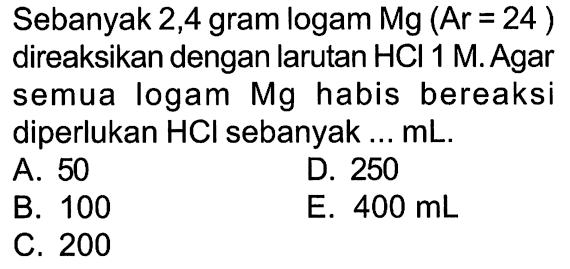 Sebanyak 2,4 gram logam  Mg(Ar=24)  direaksikan dengan larutan  HCl 1 M . Agar semua logam Mg habis bereaksi diperlukan  HCl  sebanyak ...  mL .A. 50D. 250B. 100E.  400 mL C. 200