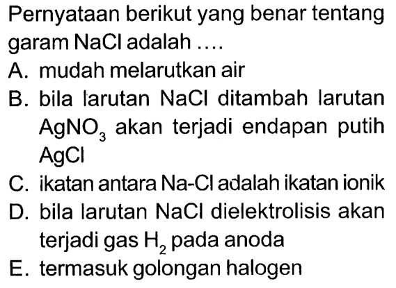 Pernyataan berikut yang benar tentang garam NaCl adalah .... A. mudah melarutkan air B. bila larutan NaCl ditambah larutan AgNO3 akan terjadi endapan putih AgCl C. ikatan antara Na-Cl adalah ikatan ionik D. bila larutan NaCl dielektrolisis akan terjadi gas H2 pada anoda E. termasuk golongan halogen 