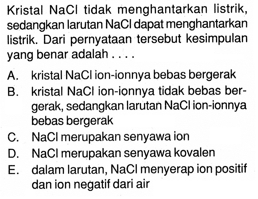 Kristal NaCl tidak menghantarkan listrik, sedangkan larutan NaCl dapat menghantarkan listrik. Dari pernyataan tersebut kesimpulan yang benar adalah .... A. kristal NaCl ion-ionnya bebas bergerak B. kristal NaCl ion-ionnya tidak bebas bergerak, sedangkan larutan NaCl ion-ionnya bebas bergerak C. NaCl merupakan senyawa ion D. NaCl merupakan senyawa kovalen E. dalam larutan, NaCl menyerap ion positif dan ion negatif dari air