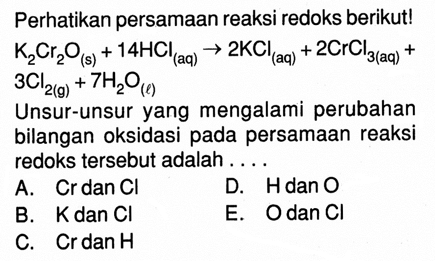 Perhatikan persamaan reaksi redoks berikut! K2Cr2O(s) + 14HCl(aq) -> 2KCl(aq) + 2CrCl3(aq) + 3Cl2(g) + 7H2O(l) Unsur-unsur yang mengalami perubahan bilangan oksidasi pada persamaan reaksi redoks tersebut adalah . . . . 